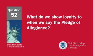 Civics Flash Cards
for the Naturalization Test
What do we show loyalty to
when we say the Pledge of
Allegiance?
Question
52
 