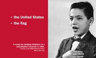 H	the United States
H	the flag
A young boy pledging allegiance at a
naturalization ceremony in 1962.
Courtesy of the USCIS Historical Library,
BK9.4, Item 112.
 