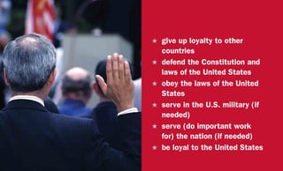 H	 give up loyalty to other
countries
H	 defend the Constitution and
laws of the United States
H	 obey the laws of the United
States
H	 serve in the U.S. military (if
needed)
H	 serve (do important work
for) the nation (if needed)
H	 be loyal to the United States
 