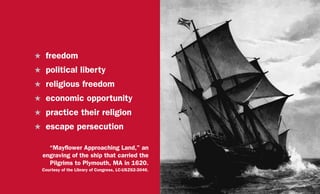 H	freedom
H	 political liberty
H	 religious freedom
H	 economic opportunity
H	 practice their religion
H	 escape persecution
“Mayflower Approaching Land,” an
engraving of the ship that carried the
Pilgrims to Plymouth, MA in 1620.
Courtesy of the Library of Congress, LC-USZ62-3046.
 