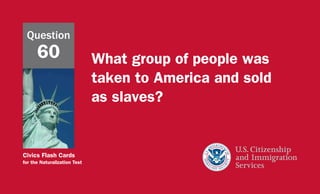 Civics Flash Cards
for the Naturalization Test
What group of people was
taken to America and sold
as slaves?
Question
60
 