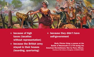 H	 because of high
taxes (taxation
without representation)
H	 because the British army
stayed in their houses
(boarding, quartering)
H	 because they didn’t have
self-government
Molly Pitcher firing a cannon at the
Battle of Monmouth in 1778 during the
American Revolutionary War by Percy Moran.
Courtesy of the Library of Congress, LC-USZC4-4969.
 