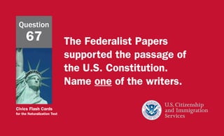 Civics Flash Cards
for the Naturalization Test
The Federalist Papers
supported the passage of
the U.S. Constitution.
Name one of the writers.
Question
67
 