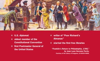 H	 U.S. diplomat
H	 oldest member of the
Constitutional Convention
H	 first Postmaster General of
the United States “Franklin’s Return to Philadelphia, 1785,”
by Jean Leon Gerome Ferris.
Courtesy of the Library of Congress, LC-USZC4-9906.
H	 writer of “Poor Richard’s
Almanac”
H	 started the first free libraries
 