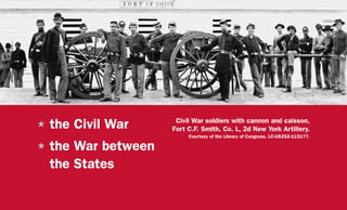 H	the Civil War
H	the War between
the States
Civil War soldiers with cannon and caisson,
Fort C.F. Smith, Co. L, 2d New York Artillery.
Courtesy of the Library of Congress, LC-USZ62-115177.
 