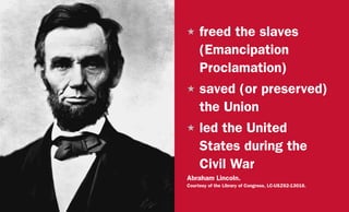 H	freed the slaves
(Emancipation
Proclamation)
H	saved (or preserved)
the Union
H	led the United
States during the
Civil War
Abraham Lincoln.
Courtesy of the Library of Congress, LC-USZ62-13016.
 