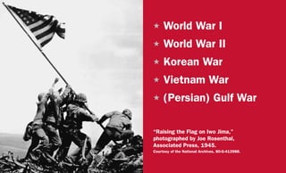 H	World War I
H	World War II
H	Korean War
H	Vietnam War
H	(Persian) Gulf War
“Raising the Flag on Iwo Jima,”
photographed by Joe Rosenthal,
Associated Press, 1945.
Courtesy of the National Archives, 80-G-413988.
 