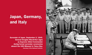 Japan, Germany,
and Italy
Surrender of Japan, September 2, 1945.
General Douglas MacArthur signs
as Supreme Allied Commander
during formal surrender ceremonies
aboard the USS Missouri in Tokyo Bay.
Courtesy of the National Archives.
 