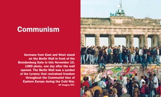 Communism
Germans from East and West stand
on the Berlin Wall in front of the
Brandenburg Gate in this November 10,
1989 photo, one day after the wall
opened. The Berlin Wall was a symbol
of the tyranny that restrained freedom
throughout the Communist bloc of
Eastern Europe during the Cold War.
AP Images/STF.
 