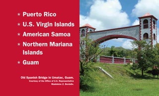 H	Puerto Rico
H	U.S. Virgin Islands
H	American Samoa
H	Northern Mariana
Islands
H	Guam
Old Spanish Bridge in Umatac, Guam.
Courtesy of the Office of U.S. Representative
Madeleine Z. Bordallo.
 