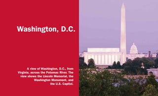 Washington, D.C.
A view of Washington, D.C., from
Virginia, across the Potomac River. The
view shows the Lincoln Memorial, the
Washington Monument, and
the U.S. Capitol.
 
