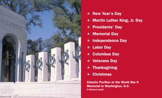 H	 New Year’s Day
H	 Martin Luther King, Jr. Day
H	 Presidents’ Day
H	 Memorial Day
H	 Independence Day
H	 Labor Day
H	 Columbus Day
H	 Veterans Day
H	Thanksgiving
H	Christmas
Atlantic Pavilion at the World War II
Memorial in Washington, D.C.
© Richard Latoff.
 