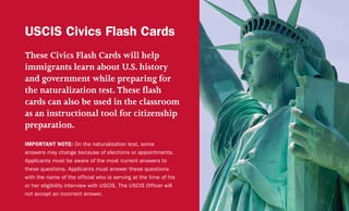 These Civics Flash Cards will help
immigrants learn about U.S. history
and government while preparing for
the naturalization test. These flash
cards can also be used in the classroom
as an instructional tool for citizenship
preparation.
IMPORTANT NOTE: On the naturalization test, some
answers may change because of elections or appointments.
Applicants must be aware of the most current answers to
these questions. Applicants must answer these questions
with the name of the official who is serving at the time of his
or her eligibility interview with USCIS. The USCIS Officer will
not accept an incorrect answer.
USCIS Civics Flash Cards
 