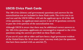 The 100 civics (history and government) questions and answers for the
naturalization test are included in these flash cards. The civics test is an
oral test and the USCIS Officer will ask the applicant up to 10 of the 100
civics questions. An applicant must answer 6 out of 10 questions correctly
to pass the civics portion of the naturalization test.
Although USCIS is aware that there may be additional correct answers to
the 100 civics questions, applicants are encouraged to respond to the civics
questions using the answers provided on these flash cards.
If you are 65 years old or older and have been a legal permanent resident
of the United States for 20 or more years, you may study just the questions
that have been marked with an asterisk (*).
USCIS Civics Flash Cards
 