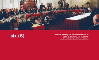 six (6) Senate hearing on the confirmation of
John G. Roberts, Jr. in 2005.
Courtesy of the U.S. Senate Historical Office.
 