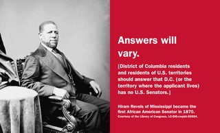 Answers will
vary.
[District of Columbia residents
and residents of U.S. territories
should answer that D.C. (or the
territory where the applicant lives)
has no U.S. Senators.]
Hiram Revels of Mississippi became the
first African American Senator in 1870.
Courtesy of the Library of Congress, LC-DIG-cwpbh-00554.
 