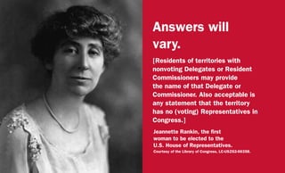 Answers will
vary.
[Residents of territories with
nonvoting Delegates or Resident
Commissioners may provide
the name of that Delegate or
Commissioner. Also acceptable is
any statement that the territory
has no (voting) Representatives in
Congress.]
Jeannette Rankin, the first
woman to be elected to the
U.S. House of Representatives.
Courtesy of the Library of Congress, LC-USZ62-66358.
 
