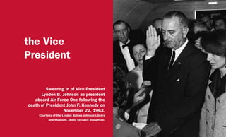 the Vice
President
Swearing in of Vice President
Lyndon B. Johnson as president
aboard Air Force One following the
death of President John F. Kennedy on
November 22, 1963.
Courtesy of the Lyndon Baines Johnson Library
and Museum, photo by Cecil Stoughton.
 