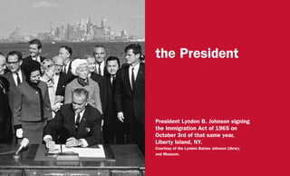the President
President Lyndon B. Johnson signing
the Immigration Act of 1965 on
October 3rd of that same year,
Liberty Island, NY.
Courtesy of the Lyndon Baines Johnson Library
and Museum.
 