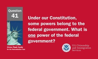 Civics Flash Cards
for the Naturalization Test
Under our Constitution,
some powers belong to the
federal government. What is
one power of the federal
government?
Question
41
 