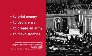 H	to print money
H	to declare war
H	to create an army
H	to make treaties
President Woodrow Wilson asking
Congress to declare war on Germany,
April 2, 1917.
Courtesy of the Library of Congress, LC-USZC4-10297.
 