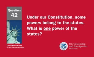 Civics Flash Cards
for the Naturalization Test
Under our Constitution, some
powers belong to the states.
What is one power of the
states?
Question
42
 