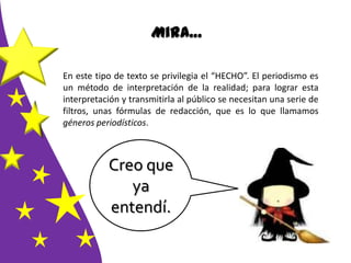 Mira…
En este tipo de texto se privilegia el “HECHO”. El periodismo es
un método de interpretación de la realidad; para lograr esta
interpretación y transmitirla al público se necesitan una serie de
filtros, unas fórmulas de redacción, que es lo que llamamos
géneros periodísticos.
Creo que
ya
entendí.
 