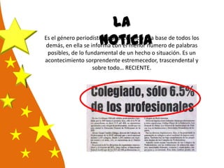 La
noticiaEs el género periodístico por excelencia y la base de todos los
demás, en ella se informa con el menor número de palabras
posibles, de lo fundamental de un hecho o situación. Es un
acontecimiento sorprendente estremecedor, trascendental y
sobre todo… RECIENTE.
 