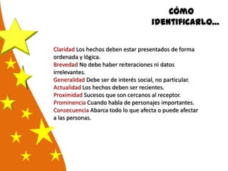 Cómo
identificarlo…
Claridad Los hechos deben estar presentados de forma
ordenada y lógica.
Brevedad No debe haber reiteraciones ni datos
irrelevantes.
Generalidad Debe ser de interés social, no particular.
Actualidad Los hechos deben ser recientes.
Proximidad Sucesos que son cercanos al receptor.
Prominencia Cuando habla de personajes importantes.
Consecuencia Abarca todo lo que afecta o puede afectar
a las personas.
 