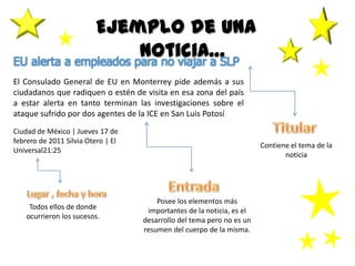 Ejemplo de una
noticia…EU alerta a empleados para no viajar a SLP
El Consulado General de EU en Monterrey pide además a sus
ciudadanos que radiquen o estén de visita en esa zona del país
a estar alerta en tanto terminan las investigaciones sobre el
ataque sufrido por dos agentes de la ICE en San Luis Potosí
Ciudad de México | Jueves 17 de
febrero de 2011 Silvia Otero | El
Universal21:25
Contiene el tema de la
noticia
Posee los elementos más
importantes de la noticia, es el
desarrollo del tema pero no es un
resumen del cuerpo de la misma.
Todos ellos de donde
ocurrieron los sucesos.
 