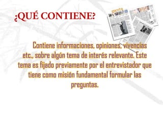 Contiene informaciones, opiniones, vivencias
etc., sobre algún tema de interés relevante. Este
tema es fijado previamente por el entrevistador que
tiene como misión fundamental formular las
preguntas.
 