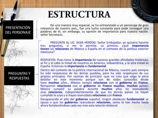 De una manera muy espacial, se ha entrevistado a un personaje de gran
relevancia de nuestro país,, fue una lucha constante para pode conseguir una
palabras de él, sin embargo, su opinión de importancia para nuestra nación.
señor Secretario.
PREGUNTA AL LIC. SILVA HERZOG: Señor Embajador, yo quisiera hacerle
tres preguntas, si me lo permite. La primera: ¿qué importancia
tienen las relaciones de México y España en el contexto de la política exterior
mexicana?
RESPUESTA: Pues tiene la importancia de nuestras grandes afinidades históricas;
at fin y al cabo la mitad de nosotros es América, Indoamérica, y la otra mitad es
España. Entonces la importancia es fundamental.
Dentro del contexto de la política internacional de México, nuestro país siempre
ha sido respetuoso de los demás pueblos, pero ha sido respetuoso de sus
propios principios. Por razones de principio -que no creo que valga la pena
detallar en este momento porque son de todos conocidos desde
hace muchos años-, México rompió relaciones con el gobierno de Franco.
Rompieron relaciones con el gobierno de Franco muchos, muchos países;
México cumplió su palabra durante muchos años no reanudando
esas relaciones, independientemente de que los demás países no hayan
cumplido la suya y sí hayan reanudado relaciones con Franco.
Desaparecido el jefe del gobierno español, ningún obstáculo fundamental se
opuso a que los gobiernos reanudaran relaciones, como lo han hecho hasta
ahora fortaleciéndose cada vez más esta relación bilateral.
PREGUNTAS Y
RESPUESTAS
PRESENTACIÓN
DEL PERSONAJE
 