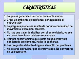 CARACTERÍSTICAS
1. Lo que es general en la charla, de interés mutuo.
2. Crear un ambiente de confianza; ser agradable al
entrevistado.
3. La pregunta puede ser sustituida por una continuidad de
movimiento, expresión, etcétera.
4. No hay que tratar de rivalizar con el entrevistado, ya sea
en conocimientos o palabras rebuscadas.
5. Romper el nerviosismo que existe en una entrevista
concertada previamente. Hallar la confianza.
6. Las preguntas deberán dirigirse al meollo del problema.
7. No dejarse entrevistar por el entrevistado. No convertirse
en su secretario.
 
