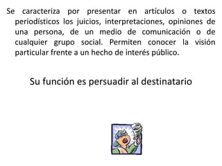 Se caracteriza por presentar en artículos o textos
periodísticos los juicios, interpretaciones, opiniones de
una persona, de un medio de comunicación o de
cualquier grupo social. Permiten conocer la visión
particular frente a un hecho de interés público.
Su función es persuadir al destinatario
 