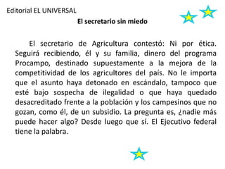 Editorial EL UNIVERSAL
El secretario sin miedo
El secretario de Agricultura contestó: Ni por ética.
Seguirá recibiendo, él y su familia, dinero del programa
Procampo, destinado supuestamente a la mejora de la
competitividad de los agricultores del país. No le importa
que el asunto haya detonado en escándalo, tampoco que
esté bajo sospecha de ilegalidad o que haya quedado
desacreditado frente a la población y los campesinos que no
gozan, como él, de un subsidio. La pregunta es, ¿nadie más
puede hacer algo? Desde luego que sí. El Ejecutivo federal
tiene la palabra.
 