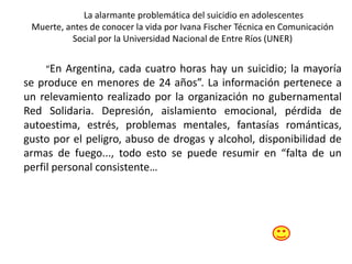 La alarmante problemática del suicidio en adolescentes
Muerte, antes de conocer la vida por Ivana Fischer Técnica en Comunicación
Social por la Universidad Nacional de Entre Ríos (UNER)
“En Argentina, cada cuatro horas hay un suicidio; la mayoría
se produce en menores de 24 años”. La información pertenece a
un relevamiento realizado por la organización no gubernamental
Red Solidaria. Depresión, aislamiento emocional, pérdida de
autoestima, estrés, problemas mentales, fantasías románticas,
gusto por el peligro, abuso de drogas y alcohol, disponibilidad de
armas de fuego..., todo esto se puede resumir en “falta de un
perfil personal consistente…
 