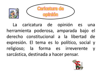 La caricatura de opinión es una
herramienta poderosa, amparada bajo el
derecho constitucional a la libertad de
expresión. El tema es lo político, social y
religioso; la forma es irreverente y
sarcástica, destinada a hacer pensar.
 