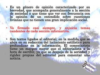 • Es un género de opinión caracterizado por su
brevedad, que acompaña generalmente a la sección
de sociedad o que tiene que ver con frecuencia con
la opinión de un entendido sobre cuestiones
livianas que no tienen una gran implicación social.
• Va firmado casi siempre, y enjuicia temas
candentes de cada sección informativa.
• Son textos ligados al editorial, en la medida que se
aleja en su redacción del lucimiento estilístico para
profundizar en la información. El comentarista
tiene un margen mayor que el editorialista a la
hora de escribir, ya que se despoja de la seriedad y
rigidez propias del editorial para comentar una
noticia.
 