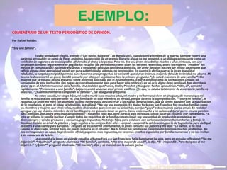 EJEMPLO:
COMENTARIO DE UN TEXTO PERIODÍSTICO DE OPINIÓN.
Por Rafael Roldán.
“Soy una familia”.
Estaba sentada en el sofá, leyendo (“Los novios búlgaros”, de Mendicutti), cuando sonó el timbre de la puerta. Siempre espero una
sorpresa agradable: un ramo de flores anónimo, la concesión de un premio literario al que no me presenté, o un diálogo estimulante como un
vendedor de seguros o de enciclopedias aficionado al cine y a la poesía. Pero no. Era una joven de cabellos rizados y uñas pintadas, con una
carpeta en la mano: seguramente se pagaba los estudios (de periodismo; como dicen los varones resentidos, ahora las mujeres “invaden” los
medios de comunicación) haciendo encuestas o vendiendo películas de vídeo a domicilio. Me armé de valor: no creo ser el tipo de persona que
refleja alguna clase de realidad social: soy pura subjetividad y, además, no tengo vídeo. En cuanto le abrí la puerta, la joven blandió el
rotulador, la carpeta y me pidió permiso para hacerme unas preguntas. Le contesté que si eran íntimas, mejor: la falta de intimidad me aburre. Mi
broma la desconcertó un poco; decidió passarla por alto y en seguida me hizo la primera pregunta: “¿Es usted miembro de una familia?”. Me
imaginé que se trataba de una encuesta sobre divorcios solicitada por el Ayuntamiento, o parte del programa de las Naciones Unidas: los
carcamales de esta institución (les pagan extraordinariamente bien para hacer sólo retórica), en un acto digno de su senilidad, han decretado
que el 94 es el Año Internacional de la Familia. Una decisión que Franco, Stalin, Pinochet y Margaret Tacher aplaudirían. “¡Oh!, sí”, contesté
rápidamente. “Pertenezco a una familia”. La joven anotó una cruz en el primer casillero. (En eso, yo estaba totalmente de acuerdo: la familia es
una cruz.) “¿Cuántos miembros componen su familia?”, fue la segunda pregunta.
No estoy casada, no tengo hijos, mi padre murió hace muchos años, mi madre y mi hermana viven en Uruguay, de manera que mi
familia se reduce a una sola persona: yo. Una familia de un solo miembro, es verdad, porque detesto la superpoblación. “Yo soy mi familia”, le
respondí. La joven me miró con asombro, y como no me gusta desconcertar a las nuevas generaciones, que ya tienen bastante con la masificación
de la enseñanza, el paro, el sida y la televisión, le expliqué: “No soy una excepción. En Nueva York y en San Francisco hay muchas familias como
yo. Hombres y mujeres que viven solos, madres divorciadas que viven con su único hijo, parejas “gays” o dos mujeres que se aman. En realidad –
agregué-, yo soy el único miembro de mi familia, pero me gustaría tener un perro. Como viajo mucho y no quisiera dejar el perro en una pensión
para animales, por ahora prescindo del animalito”. No anotó todo eso, pero parecía algo incrédula. Decidí hacer un esfuerzo por convencerla. “A
esto se le llama la familia nuclear. Cumple todos los requisitos de la familia convencional: soy una unidad de producción económica, es
decir, compro y vendo, produzco y consumo, pago impuestos. No tengo hijos, pero colaboro con varias asociaciones humanitarias y festejo la
Navidad. Instalo un árbol de plástico y hago regalos a los amigos. Este año – confesé – suspendí la celebración, por lo de Yugoslavia, pero dediqué
el dinero a una cuenta para Sarajevo.” Después de escucharme atentamente, la joven consultó sus papeles y me dijo: “Lo siento. Si no está
casada, ni divorciada, ni tiene hijos, no puedo incluirla en el estudio”. Me lo temía: las familias no tradicionales tenemos muchos problemas. No
nos corresponden las casas de protección oficial, pagamos más impuestos, no tenemos créditos especiales por familia numerosa y no nos invitan
a los concursos de la tele.
Le aconsejé a la joven un viaje de estudios a Nueva York o a San Francisco. Se le iluminaron los ojos, pero en seguida reflexionó: “No me
dejarán ir”. “¿Quiénes?”, pregunté alarmada. “Mi familia”, contestó. “¿No eres mayor de edad?”, le dije. “Sí –respondió-. Pero tampoco él me
dejará ir.” “¿Quién?”, pregunté alucinada. “Mi marido”, dijo, y se marchó con la cabeza gacha.
 