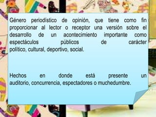 Género periodístico de opinión, que tiene como fin
proporcionar al lector o receptor una versión sobre el
desarrollo de un acontecimiento importante como
espectáculos públicos de carácter
político, cultural, deportivo, social.
Hechos en donde está presente un
auditorio, concurrencia, espectadores o muchedumbre.
 