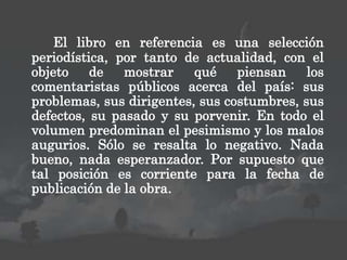 El libro en referencia es una selección
periodística, por tanto de actualidad, con el
objeto de mostrar qué piensan los
comentaristas públicos acerca del país: sus
problemas, sus dirigentes, sus costumbres, sus
defectos, su pasado y su porvenir. En todo el
volumen predominan el pesimismo y los malos
augurios. Sólo se resalta lo negativo. Nada
bueno, nada esperanzador. Por supuesto que
tal posición es corriente para la fecha de
publicación de la obra.
 