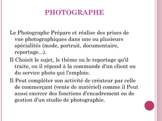 PHOTOGRAPHE <ul><li>Le Photographe Prépare et réalise des prises de vue photographiques dans une ou plusieurs spécialités ...