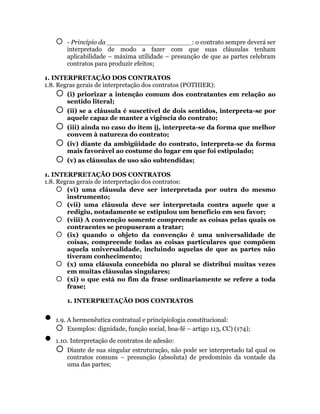    - Princípio da _____________________: o contrato sempre deverá ser
        interpretado de modo a fazer com que suas cláusulas tenham
        aplicabilidade – máxima utilidade – presunção de que as partes celebram
        contratos para produzir efeitos;

1. INTERPRETAÇÃO DOS CONTRATOS
1.8. Regras gerais de interpretação dos contratos (POTHIER):
      (i) priorizar a intenção comum dos contratantes em relação ao
        sentido literal;
      (ii) se a cláusula é suscetível de dois sentidos, interpreta-se por
        aquele capaz de manter a vigência do contrato;
       (iii) ainda no caso do item ii, interpreta-se da forma que melhor
        convem à natureza do contrato;
       (iv) diante da ambigüidade do contrato, interpreta-se da forma
        mais favorável ao costume do lugar em que foi estipulado;
       (v) as cláusulas de uso são subtendidas;

1. INTERPRETAÇÃO DOS CONTRATOS
1.8. Regras gerais de interpretação dos contratos:
      (vi) uma cláusula deve ser interpretada por outra do mesmo
        instrumento;
      (vii) uma cláusula deve ser interpretada contra aquele que a
        redigiu, notadamente se estipulou um benefício em seu favor;
      (viii) A convenção somente compreende as coisas pelas quais os
        contraentes se propuseram a tratar;
      (ix) quando o objeto da convenção é uma universalidade de
        coisas, compreende todas as coisas particulares que compõem
        aquela universalidade, incluindo aquelas de que as partes não
        tiveram conhecimento;
      (x) uma cláusula concebida no plural se distribui muitas vezes
        em muitas cláusulas singulares;
      (xi) o que está no fim da frase ordinariamente se refere a toda
        frase;

        1. INTERPRETAÇÃO DOS CONTRATOS


   1.9. A hermenêutica contratual e principiologia constitucional:
     Exemplos: dignidade, função social, boa-fé – artigo 113, CC) (174);
   1.10. Interpretação de contratos de adesão:
     Diante de sua singular estruturação, não pode ser interpretado tal qual os
        contratos comuns – presunção (absoluta) de predomínio da vontade da
        uma das partes;
 