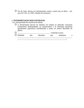    Via de regra, devem ser interpretados contra a parte que as ditou – art.
       423, CC e art. 47, CDC, relações de consumo)



1. INTERPRETAÇÃO DOS CONTRATOS
1.10. Interpretação de contratos de adesão
     A interpretação deverá ser distinta em relação ás cláusulas essenciais
        (comumente datilografadas ou manuscritas) e as cláusulas acessórias
        (geralmente impressas) considerando a maior ou menor liberdade do
        ajuste;
      _______________________________ conferido ao juiz;
      Nulidade    das    cláusulas   que         estipulem a
       ___________________________________________________
       ______________________________________________;
 