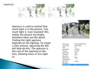 Aperture

Aperture is used to control how
much light is in the picture. Too
much light is ‘over exposed’ this
makes the picture too bright,
therefore takes out the detail.
Finding the right aperture
depends on the lighting. To create
a clear picture, adjusting the ISO
will help do this. The aperture is
the size of the opening on the
lens, allowing more or less light
in.

 