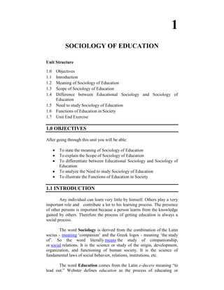1
           SOCIOLOGY OF EDUCATION

Unit Structure

1.0   Objectives
1.1   Introduction
1.2   Meaning of Sociology of Education
1.3   Scope of Sociology of Education
1.4   Difference between Educational Sociology and Sociology of
      Education
1.5   Need to study Sociology of Education
1.6   Functions of Education in Society
1.7   Unit End Exercise

1.0 OBJECTIVES

After going through this unit you will be able:

       To state the meaning of Sociology of Education
       To explain the Scope of Sociology of Education
       To differentiate between Educational Sociology and Sociology of
       Education
       To analyze the Need to study Sociology of Education
       To illustrate the Functions of Education in Society

1.1 INTRODUCTION

        Any individual can learn very little by himself. Others play a very
important role and contribute a lot to his learning process. The presence
of other persons is important because a person learns from the knowledge
gained by others. Therefore the process of getting education is always a
social process.

        The word Sociology is derived from the combination of the Latin
socius - meaning ‗companion‘ and the Greek logos - meaning ‗the study
of‘. So the word literally means the study of companionship,
or social relations. It is the science or study of the origin, development,
organization, and functioning of human society. It is the science of
fundamental laws of social behavior, relations, institutions, etc.

       The word Education comes from the Latin e-ducere meaning ―to
lead out.‖ Webster defines education as the process of educating or
 