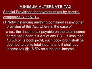 MINIMUM ALTERNATE TAXMINIMUM ALTERNATE TAX
Special Provisions for payment of tax by certainSpecial Provisions for payment of tax by certain
companies S. 115JB –companies S. 115JB –
(1)Notwithstanding anything contained in any other(1)Notwithstanding anything contained in any other
provision of this Act, where in the case ofprovision of this Act, where in the case of
a co., the income tax payable on the total incomea co., the income tax payable on the total income
computed under this Act of any P.Y., is less thancomputed under this Act of any P.Y., is less than
18.5% of its book profit, such book profit shall be18.5% of its book profit, such book profit shall be
deemed to be its total income and it shall paydeemed to be its total income and it shall pay
income-tax @ 18.5% on such total income.income-tax @ 18.5% on such total income.
 