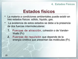 4. Estados Físicos


                   Estados físicos
 La materia a condiciones ambientales puede existir en
  tres estados físicos: sólido, líquido, gas.
 La existencia de estos estados se debe a la presencia
  de dos fuerzas intermoleculares:
     1. Fuerzas de atracción, cohesión o de Vander-
          Walls (Fc)
     2.   Fuerzas de repulsión que depende de la
          energía cinética que presentan las moléculas (Fr).




25
 