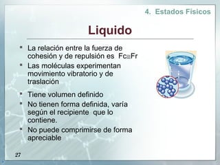 4. Estados Físicos

                         Liquido
      La relación entre la fuerza de
       cohesión y de repulsión es Fc≅Fr
      Las moléculas experimentan
       movimiento vibratorio y de
       traslación
      Tiene volumen definido
      No tienen forma definida, varía
       según el recipiente que lo
       contiene.
      No puede comprimirse de forma
       apreciable

    27
.
 