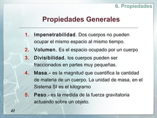 6. Propiedades

            Propiedades Generales

     1. Impenetrabilidad. Dos cuerpos no pueden
        ocupar el mismo espacio al mismo tiempo.
     2. Volumen. Es el espacio ocupado por un cuerpo
     3. Divisibilidad. los cuerpos pueden ser
        fraccionados en partes muy pequeñas.
     4. Masa.- es la magnitud que cuantifica la cantidad
        de materia de un cuerpo. La unidad de masa, en el
        Sistema SI es el kilogramo
     5. Peso.- es la medida de la fuerza gravitatoria
        actuando sobre un objeto.
42
 